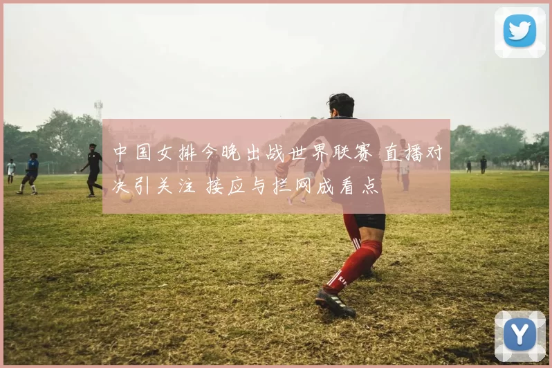 中国女排今晚出战世界联赛 直播对决引关注 接应与拦网成看点