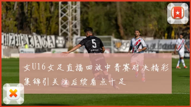 女U16女足直播回放中青赛对决精彩集锦引关注后续看点十足