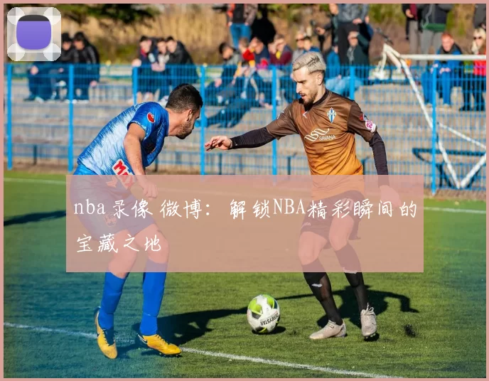 nba录像 微博：解锁NBA精彩瞬间的宝藏之地