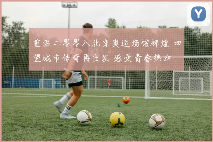 重温二零零八北京奥运场馆辉煌 回望城市传奇再出发 感受青春热血