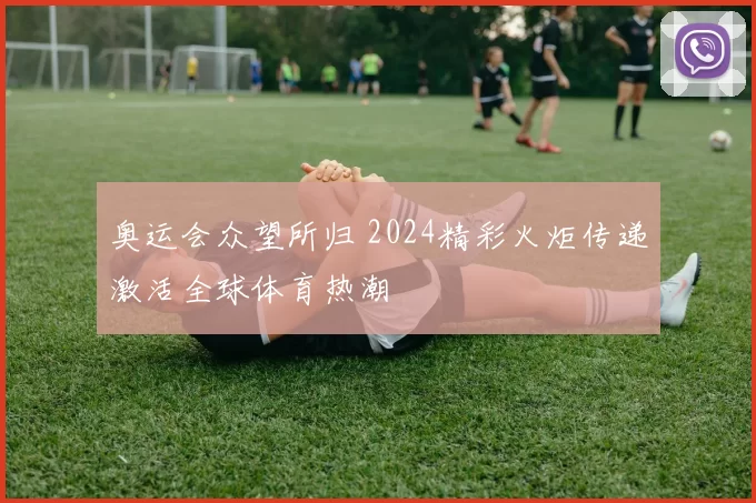 奥运会众望所归 2024精彩火炬传递激活全球体育热潮