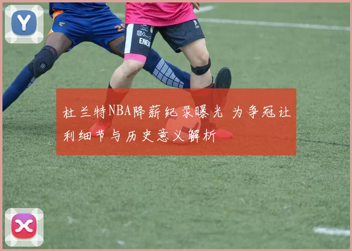 杜兰特NBA降薪纪录曝光 为争冠让利细节与历史意义解析