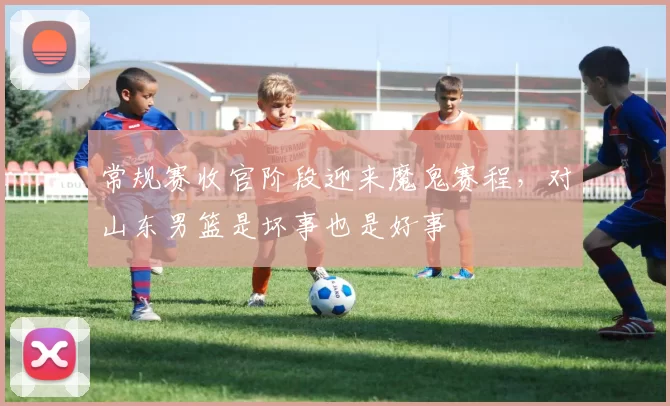 常规赛收官阶段迎来魔鬼赛程，对山东男篮是坏事也是好事