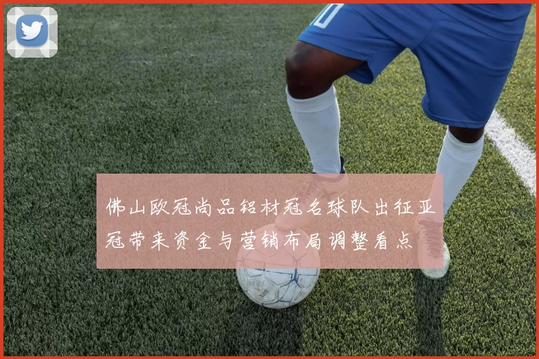 佛山欧冠尚品铝材冠名球队出征亚冠带来资金与营销布局调整看点