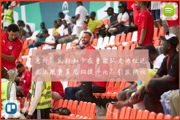 意外！瓦科如今在鲁能队史地位还无法跟费莱尼相提并论？引发热议