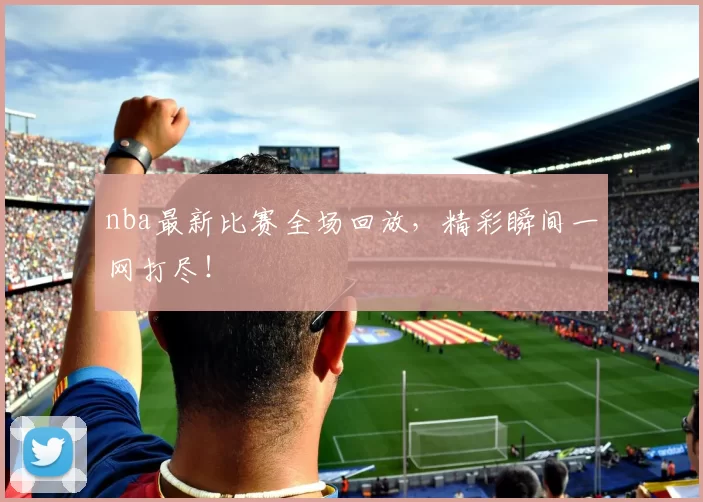 nba最新比赛全场回放，精彩瞬间一网打尽！