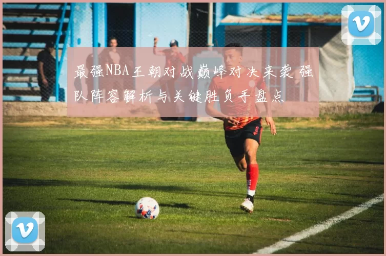 最强NBA王朝对战巅峰对决来袭 强队阵容解析与关键胜负手盘点