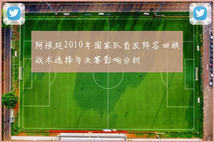 阿根廷2010年国家队首发阵容回顾战术选择与决赛影响分析