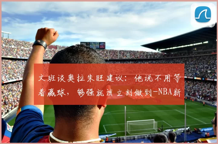 文班谈奥拉朱旺建议：他说不用等着赢球，够强就该立刻做到-NBA新闻