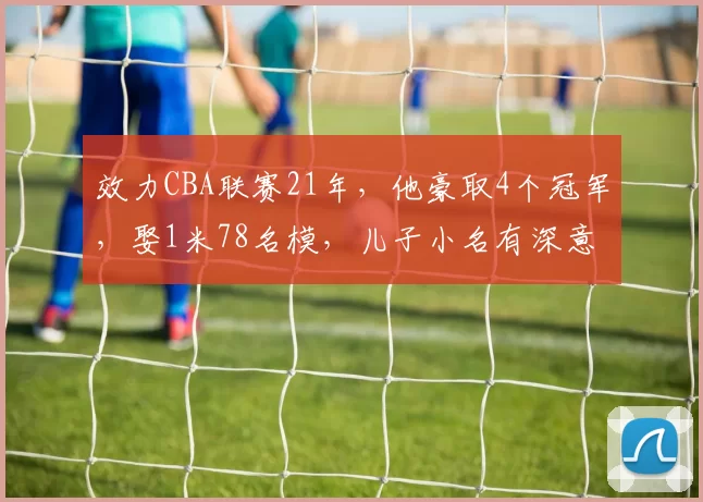 效力CBA联赛21年，他豪取4个冠军，娶1米78名模，儿子小名有深意
