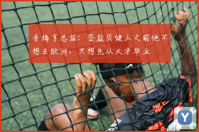 奈梅亨总监:签盐贝健人之前他不想去欧洲,只想先从大学毕业