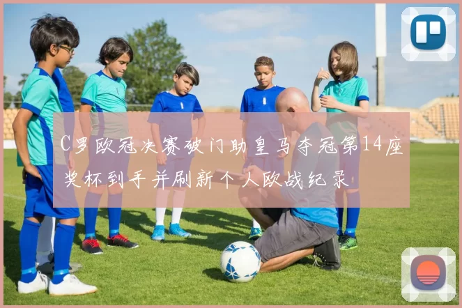 C罗欧冠决赛破门助皇马夺冠第14座奖杯到手并刷新个人欧战纪录